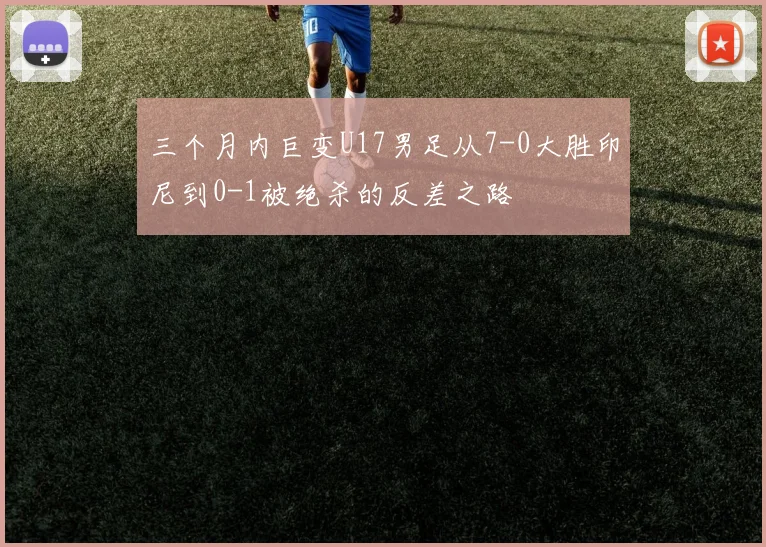 三个月内巨变U17男足从7-0大胜印尼到0-1被绝杀的反差之路
