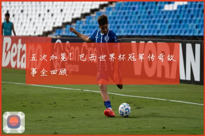 五次加冕！巴西世界杯冠军传奇故事全回顾