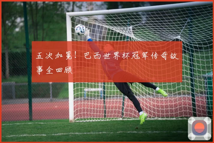 五次加冕！巴西世界杯冠军传奇故事全回顾