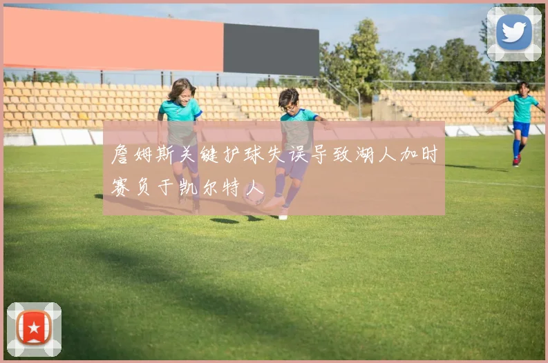 詹姆斯关键护球失误导致湖人加时赛负于凯尔特人